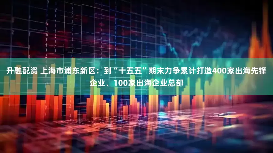 升融配资 上海市浦东新区：到“十五五”期末力争累计打造400家出海先锋企业、100家出海企业总部