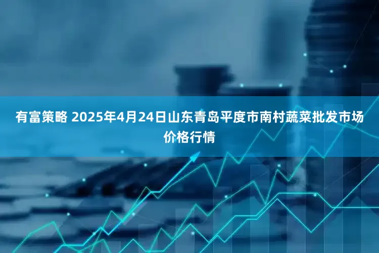 有富策略 2025年4月24日山东青岛平度市南村蔬菜批发市场价格行情