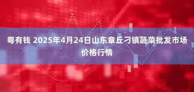 粤有钱 2025年4月24日山东章丘刁镇蔬菜批发市场价格行情