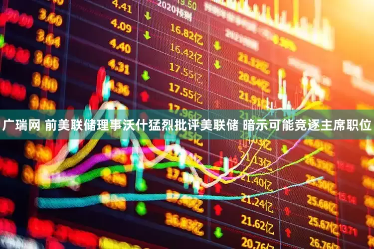 广瑞网 前美联储理事沃什猛烈批评美联储 暗示可能竞逐主席职位