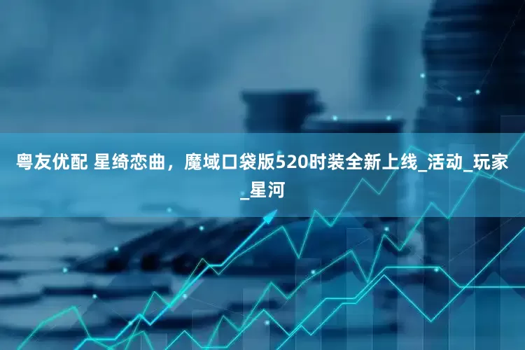 粤友优配 星绮恋曲，魔域口袋版520时装全新上线_活动_玩家_星河