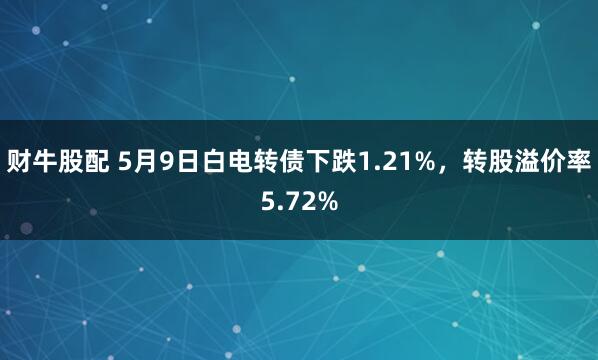 财牛股配 5月9日白电转债下跌1.21%，转股溢价率5.72%