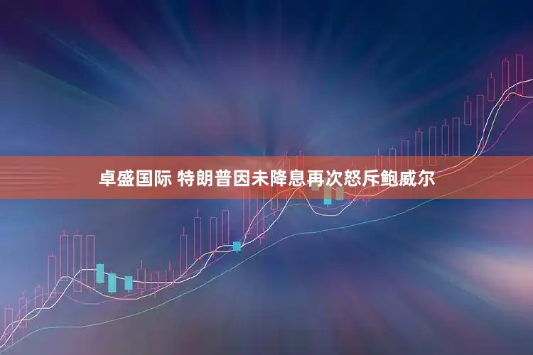 卓盛国际 特朗普因未降息再次怒斥鲍威尔