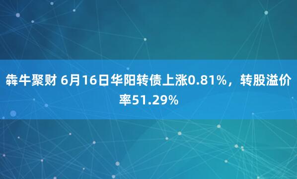 犇牛聚财 6月16日华阳转债上涨0.81%，转股溢价率51.29%