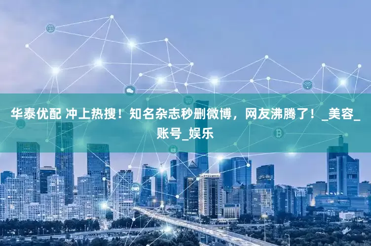 华泰优配 冲上热搜！知名杂志秒删微博，网友沸腾了！_美容_账号_娱乐