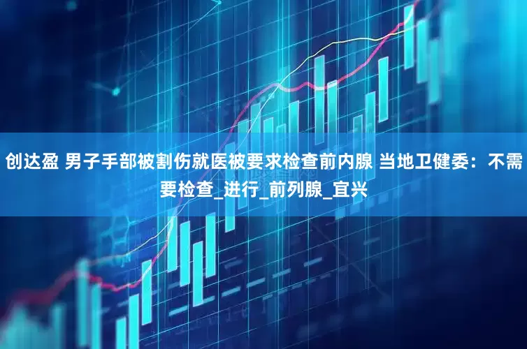 创达盈 男子手部被割伤就医被要求检查前内腺 当地卫健委：不需要检查_进行_前列腺_宜兴