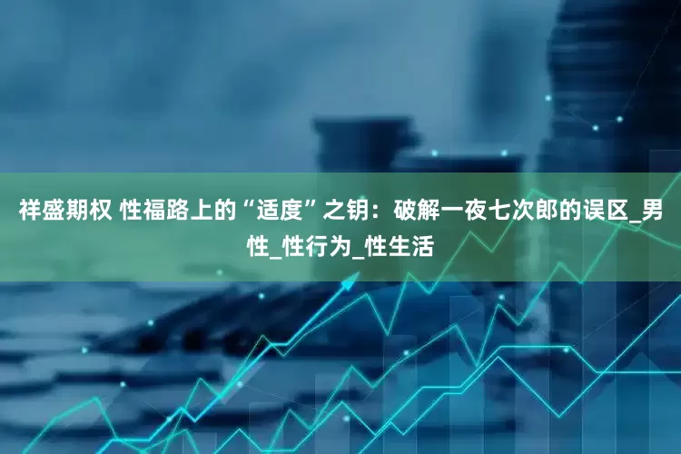 祥盛期权 性福路上的“适度”之钥：破解一夜七次郎的误区_男性_性行为_性生活