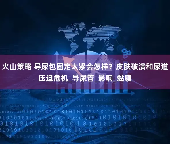 火山策略 导尿包固定太紧会怎样？皮肤破溃和尿道压迫危机_导尿管_影响_黏膜