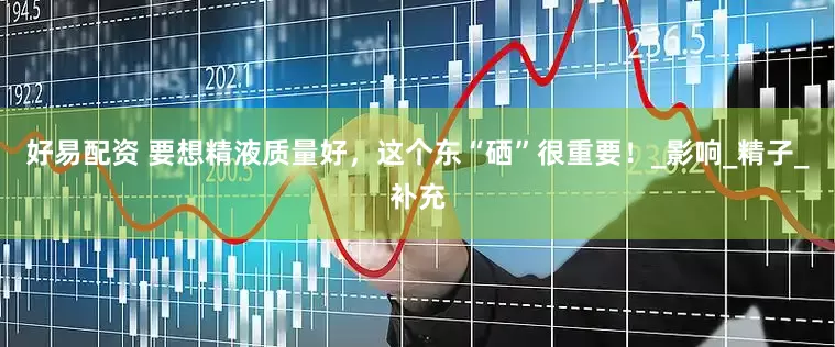 好易配资 要想精液质量好，这个东“硒”很重要！_影响_精子_补充