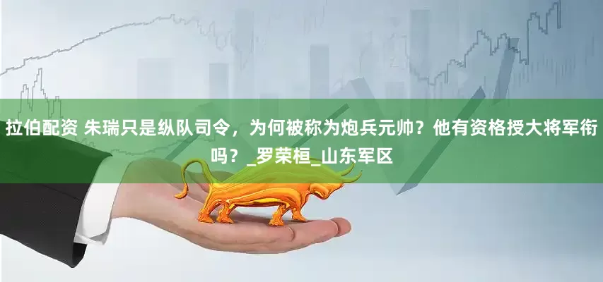 拉伯配资 朱瑞只是纵队司令，为何被称为炮兵元帅？他有资格授大将军衔吗？_罗荣桓_山东军区