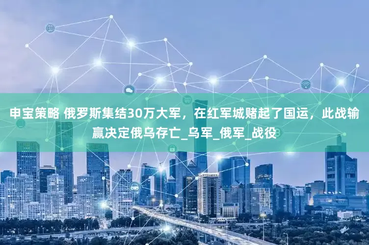 申宝策略 俄罗斯集结30万大军，在红军城赌起了国运，此战输赢决定俄乌存亡_乌军_俄军_战役