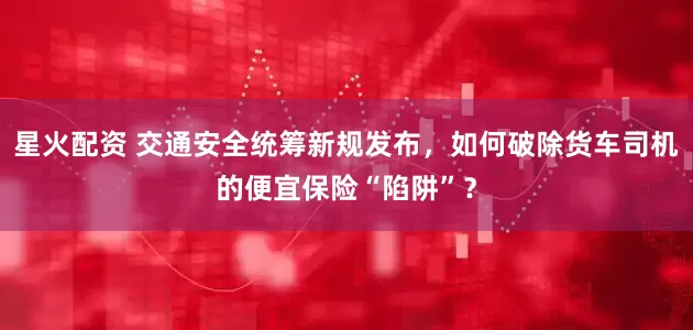 星火配资 交通安全统筹新规发布，如何破除货车司机的便宜保险“陷阱”？