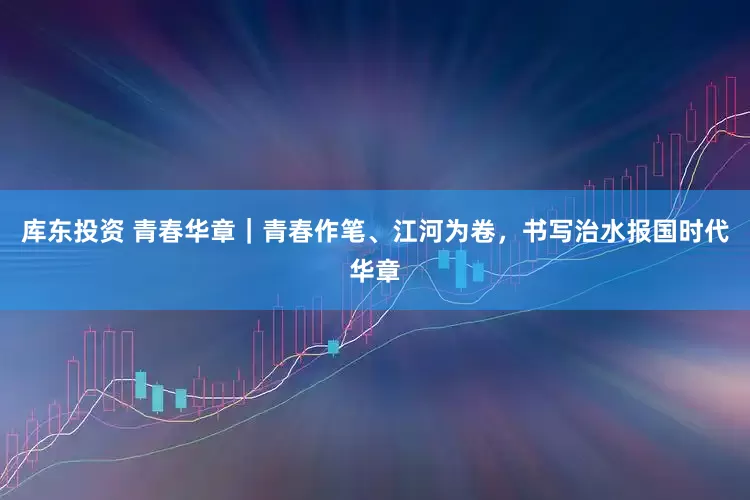 库东投资 青春华章｜青春作笔、江河为卷，书写治水报国时代华章