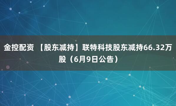 金控配资 【股东减持】联特科技股东减持66.32万股（6月9日公告）