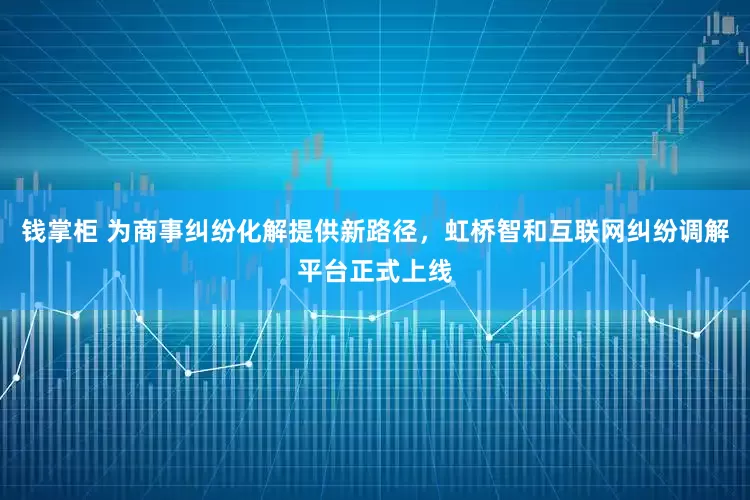 钱掌柜 为商事纠纷化解提供新路径,虹桥智和互联网纠纷调解平台正式上线