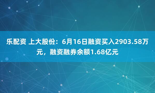 乐配资 上大股份：6月16日融资买入2903.58万元，融资融券余额1.68亿元