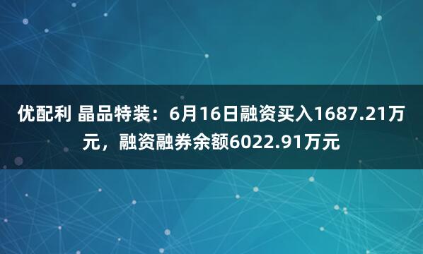 优配利 晶品特装：6月16日融资买入1687.21万元，融资融券余额6022.91万元