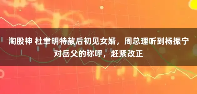 淘股神 杜聿明特赦后初见女婿,周总理听到杨振宁对岳父的称呼,赶紧改正