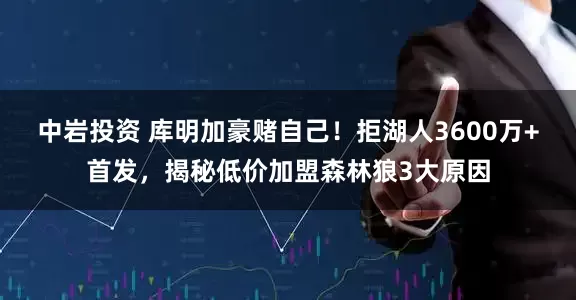 中岩投资 库明加豪赌自己!拒湖人3600万+首发,揭秘低价加盟森林狼3大原因